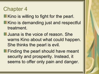 Chapter 4
Kino is willing to fight for the pearl.
Kino is demanding just and respectful
treatment.
Juana is the voice of reason. She
warns Kino about what could happen.
She thinks the pearl is evil.
Finding the pearl should have meant
security and prosperity. Instead, it
seems to offer only pain and danger.
 