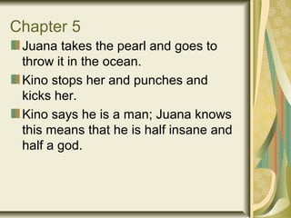 Chapter 5
Juana takes the pearl and goes to
throw it in the ocean.
Kino stops her and punches and
kicks her.
Kino says he is a man; Juana knows
this means that he is half insane and
half a god.
 