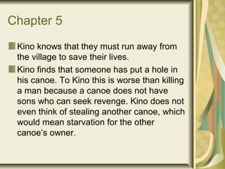 Chapter 5
Kino knows that they must run away from
the village to save their lives.
Kino finds that someone has put a hole in
his canoe. To Kino this is worse than killing
a man because a canoe does not have
sons who can seek revenge. Kino does not
even think of stealing another canoe, which
would mean starvation for the other
canoe’s owner.
 