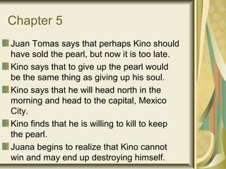 Chapter 5
Juan Tomas says that perhaps Kino should
have sold the pearl, but now it is too late.
Kino says that to give up the pearl would
be the same thing as giving up his soul.
Kino says that he will head north in the
morning and head to the capital, Mexico
City.
Kino finds that he is willing to kill to keep
the pearl.
Juana begins to realize that Kino cannot
win and may end up destroying himself.
 