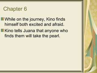 Chapter 6
While on the journey, Kino finds
himself both excited and afraid.
Kino tells Juana that anyone who
finds them will take the pearl.
 