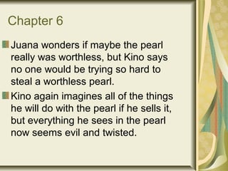 Chapter 6
Juana wonders if maybe the pearl
really was worthless, but Kino says
no one would be trying so hard to
steal a worthless pearl.
Kino again imagines all of the things
he will do with the pearl if he sells it,
but everything he sees in the pearl
now seems evil and twisted.
 