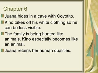 Chapter 6
Juana hides in a cave with Coyotito.
Kino takes off his white clothing so he
can be less visible.
The family is being hunted like
animals. Kino especially becomes like
an animal.
Juana retains her human qualities.
 
