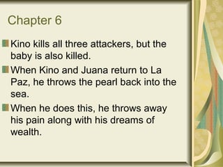 Chapter 6
Kino kills all three attackers, but the
baby is also killed.
When Kino and Juana return to La
Paz, he throws the pearl back into the
sea.
When he does this, he throws away
his pain along with his dreams of
wealth.
 