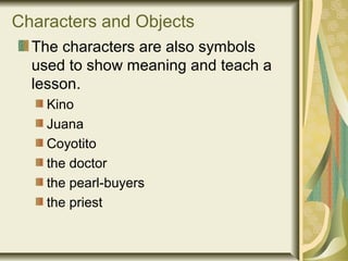 Characters and Objects
The characters are also symbols
used to show meaning and teach a
lesson.
Kino
Juana
Coyotito
the doctor
the pearl-buyers
the priest
 