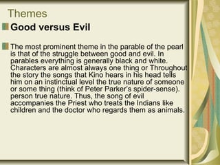 Themes
Good versus Evil
The most prominent theme in the parable of the pearl
is that of the struggle between good and evil. In
parables everything is generally black and white.
Characters are almost always one thing or Throughout
the story the songs that Kino hears in his head tells
him on an instinctual level the true nature of someone
or some thing (think of Peter Parker’s spider-sense).
person true nature. Thus, the song of evil
accompanies the Priest who treats the Indians like
children and the doctor who regards them as animals.
 