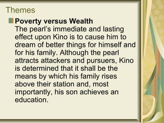 Themes
Poverty versus Wealth
The pearl’s immediate and lasting
effect upon Kino is to cause him to
dream of better things for himself and
for his family. Although the pearl
attracts attackers and pursuers, Kino
is determined that it shall be the
means by which his family rises
above their station and, most
importantly, his son achieves an
education.
 