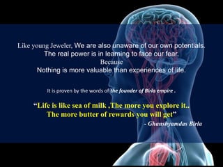 Like young Jeweler, We are also unaware of our own potentials.
The real power is in learning to face our fear.
Because
Nothing is more valuable than experiences of life.
It is proven by the words of the founder of Birla empire .
“Life is like sea of milk ,The more you explore it..
The more butter of rewards you will get”
- Ghanshyamdas Birla
 