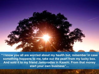 “ I know you all are worried about my health but, remember in case
something happens to me, take out the pearl from my lucky box.
And sold it to my friend Jamunadas in Kaashi. From that money
start your own business”…
 