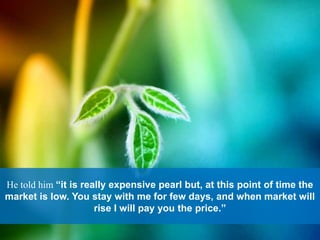He told him “it is really expensive pearl but, at this point of time the
market is low. You stay with me for few days, and when market will
rise I will pay you the price.”
 