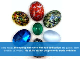 Time passes, the young man work with full dedication. He quickly learn
the skills of jewelry, his skills attract people to do trade with him.
 