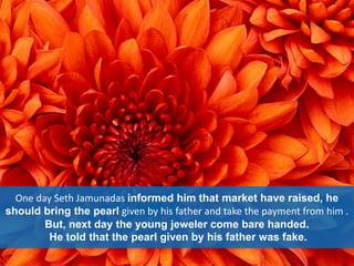 One day Seth Jamunadas informed him that market have raised, he
should bring the pearl given by his father and take the payment from him .
But, next day the young jeweler come bare handed.
He told that the pearl given by his father was fake.
 