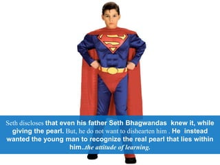 Seth discloses that even his father Seth Bhagwandas knew it, while
giving the pearl. But, he do not want to dishearten him . He instead
wanted the young man to recognize the real pearl that lies within
him..the attitude of learning.
 