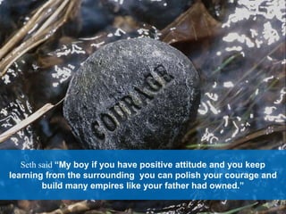 Seth said “My boy if you have positive attitude and you keep
learning from the surrounding you can polish your courage and
build many empires like your father had owned.”
 