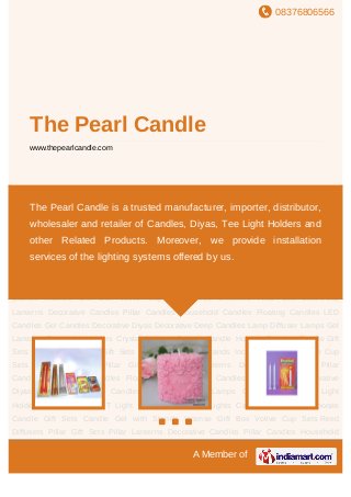 08376806566
A Member of
The Pearl Candle
www.thepearlcandle.com
Decorative Candles Pillar Candles Household Candles Floating Candles LED Candles Gel
Candles Decorative Diyas Decorative Deep Candles Lamp Diffuser Lamps Gel Lanterns Tee
Light Holders Crystal Holders T Light Candle Holders T Lights Candle Gift Sets Corporate
Candle Gift Sets Candle Gel with Stands Incense Gift Box Votive Cup Sets Reed
Diffusers Pillar Gift Sets Pillar Lanterns Decorative Candles Pillar Candles Household
Candles Floating Candles LED Candles Gel Candles Decorative Diyas Decorative
Deep Candles Lamp Diffuser Lamps Gel Lanterns Tee Light Holders Crystal Holders T
Light Candle Holders T Lights Candle Gift Sets Corporate Candle Gift Sets Candle Gel with
Stands Incense Gift Box Votive Cup Sets Reed Diffusers Pillar Gift Sets Pillar
Lanterns Decorative Candles Pillar Candles Household Candles Floating Candles LED
Candles Gel Candles Decorative Diyas Decorative Deep Candles Lamp Diffuser Lamps Gel
Lanterns Tee Light Holders Crystal Holders T Light Candle Holders T Lights Candle Gift
Sets Corporate Candle Gift Sets Candle Gel with Stands Incense Gift Box Votive Cup
Sets Reed Diffusers Pillar Gift Sets Pillar Lanterns Decorative Candles Pillar
Candles Household Candles Floating Candles LED Candles Gel Candles Decorative
Diyas Decorative Deep Candles Lamp Diffuser Lamps Gel Lanterns Tee Light
Holders Crystal Holders T Light Candle Holders T Lights Candle Gift Sets Corporate
Candle Gift Sets Candle Gel with Stands Incense Gift Box Votive Cup Sets Reed
Diffusers Pillar Gift Sets Pillar Lanterns Decorative Candles Pillar Candles Household
The Pearl Candle is a trusted manufacturer, importer, distributor,
wholesaler and retailer of Candles, Diyas, Tee Light Holders and
other Related Products. Moreover, we provide installation
services of the lighting systems offered by us.
 