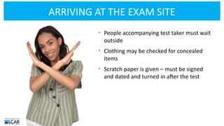 ARRIVING AT THE EXAM SITE
• People accompanying test taker must wait
outside
• Clothing may be checked for concealed
items
• Scratch paper is given – must be signed
and dated and turned in after the test
 