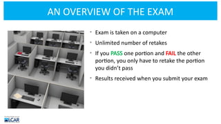 AN OVERVIEW OF THE EXAM
• Exam is taken on a computer
• Unlimited number of retakes
• If you PASS one portion and FAIL the other
portion, you only have to retake the portion
you didn’t pass
• Results received when you submit your exam
 