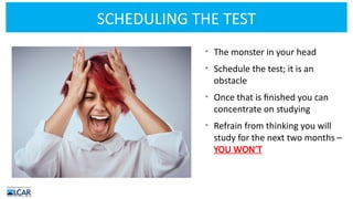 SCHEDULING THE TEST
• The monster in your head
• Schedule the test; it is an
obstacle
• Once that is finished you can
concentrate on studying
• Refrain from thinking you will
study for the next two months –
YOU WON’T
 
