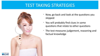 TEST TAKING STRATEGIES
• Now, go back and look at the questions you
skipped
• You will probably find clues in some
questions that relate to other questions
• The test measures judgement, reasoning and
factual knowledge
 