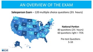 AN OVERVIEW OF THE EXAM
Salesperson Exam – 120 multiple choice questions (3½ hours)
National Portion
80 questions (2½ hours)
60 questions right = 75%
Pre-test Questions
5-10
 