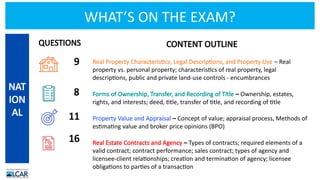 WHAT’S ON THE EXAM?
CONTENT OUTLINE
Real Property Characteristics, Legal Descriptions, and Property Use – Real
property vs. personal property; characteristics of real property, legal
descriptions, public and private land-use controls - encumbrances
Forms of Ownership, Transfer, and Recording of Title – Ownership, estates,
rights, and interests; deed, title, transfer of title, and recording of title
Property Value and Appraisal – Concept of value; appraisal process, Methods of
estimating value and broker price opinions (BPO)
Real Estate Contracts and Agency – Types of contracts; required elements of a
valid contract; contract performance; sales contract; types of agency and
licensee-client relationships; creation and termination of agency; licensee
obligations to parties of a transaction
NAT
ION
AL
9
8
11
16
QUESTIONS
 