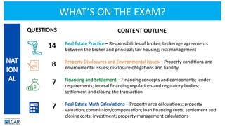 WHAT’S ON THE EXAM?
CONTENT OUTLINE
Real Estate Practice – Responsibilities of broker; brokerage agreements
between the broker and principal; fair housing; risk management
Property Disclosures and Environmental Issues – Property conditions and
environmental issues; disclosure obligations and liability
Financing and Settlement – Financing concepts and components; lender
requirements; federal financing regulations and regulatory bodies;
settlement and closing the transaction
Real Estate Math Calculations – Property area calculations; property
valuation; commission/compensation; loan financing costs; settlement and
closing costs; investment; property management calculations
NAT
ION
AL
14
8
7
7
QUESTIONS
 