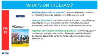 WHAT’S ON THE EXAM?
Real Estate Commission (4 questions) – Duties and powers, complaints,
investigations, hearings, appeals, real estate recovery fund
Licensure (8 questions) – Activities requiring licensure, types of licenses,
eligibility for license, license renewal and reactivation, change of
employment, exclusions from licensure, suspension and revocation
Regulation of Conduct of Licensees (28 questions) – Advertising, agency
relationships, compensation, duties of licensees, prohibited conduct,
disclosures, documents, contracts, funds and accounts, PA Human
Relations Act
STA
TE
 