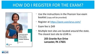 HOW DO I REGISTER FOR THE EXAM?
• Use the instructions in the Pearson Vue exam
booklet (copy will be provided)
• Register at https://pare.useclarus.com/
• Exam fee is $49
• Multiple test sites are located around the state.
The closest test site to LCAR is:
205 Granite Run Drive
Lancaster, PA 17601
 