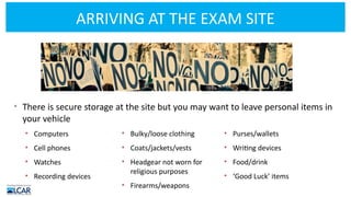 ARRIVING AT THE EXAM SITE
• There is secure storage at the site but you may want to leave personal items in
your vehicle
• Computers
• Cell phones
• Watches
• Recording devices
• Bulky/loose clothing
• Coats/jackets/vests
• Headgear not worn for
religious purposes
• Firearms/weapons
• Purses/wallets
• Writing devices
• Food/drink
• ‘Good Luck’ items
 