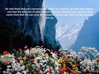 He told them that you cannot judge a tree, or a person, by only one season, and that the essence of who they are and the pleasure, joy, and love that come from that life can only be measured at the end, when all the seasons are up. 