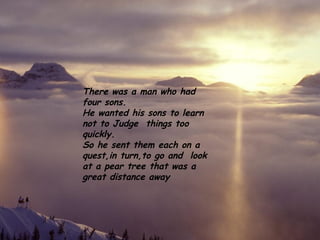 There was a man who had
four sons.
He wanted his sons to learn
not to Judge things too
quickly.
So he sent them each on a
quest,in turn,to go and look
at a pear tree that was a
great distance away
 