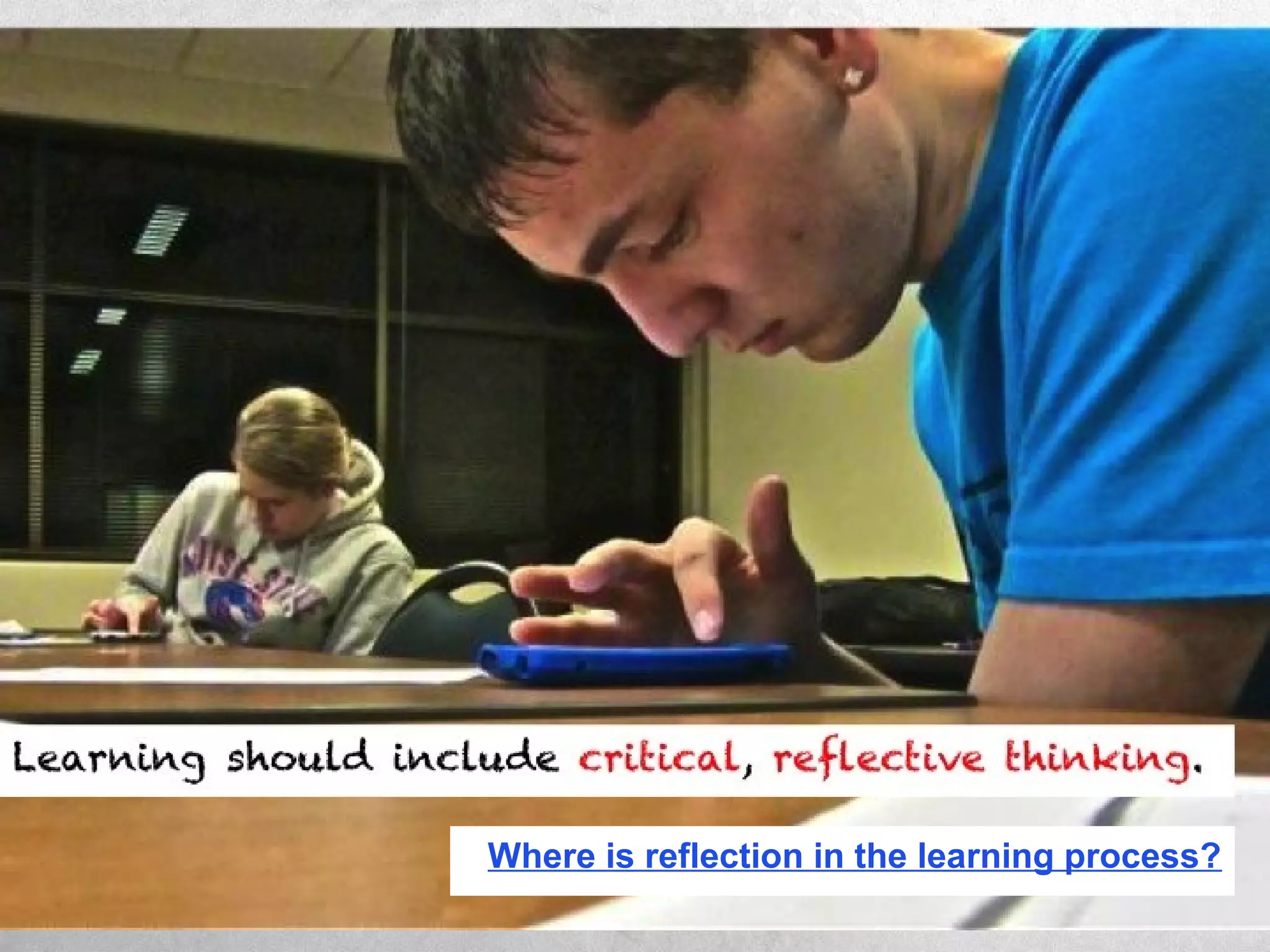 Learning should include critical, reflective thinking.
Where is reflection in the learning process?
 