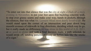 “To enter out into that silence that was the city at eight o'clock of a misty
evening in November, to put your feet upon that buckling concrete walk,
to step over grassy seams and make your way, hands in pockets, through
the silences, that was what Mr. Leonard Mead most dearly loved to do. He
would stand upon the corner of an intersection and peer down long
moonlit avenues of sidewalk in four directions, deciding which way to go,
but it really made no difference; he was alone in this world of A.D. 2053,
or as good as alone, and with a final decision made, a path selected, he
would stride off, sending patterns of frosty air before him like the smoke
of a cigar.”
 