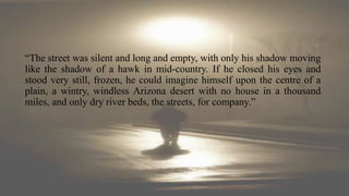 “The street was silent and long and empty, with only his shadow moving
like the shadow of a hawk in mid-country. If he closed his eyes and
stood very still, frozen, he could imagine himself upon the centre of a
plain, a wintry, windless Arizona desert with no house in a thousand
miles, and only dry river beds, the streets, for company.”
 