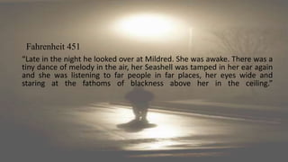 “Late in the night he looked over at Mildred. She was awake. There was a
tiny dance of melody in the air, her Seashell was tamped in her ear again
and she was listening to far people in far places, her eyes wide and
staring at the fathoms of blackness above her in the ceiling.”
Fahrenheit 451
 