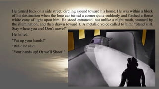 He turned back on a side street, circling around toward his home. He was within a block
of his destination when the lone car turned a corner quite suddenly and flashed a fierce
white cone of light upon him. He stood entranced, not unlike a night moth, stunned by
the illumination, and then drawn toward it. A metallic voice called to him: "Stand still.
Stay where you are! Don't move!"
He halted.
"Put up your hands!"
"But-" he said.
"Your hands up! Or we'll Shoot!"
 