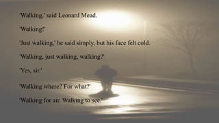 'Walking,' said Leonard Mead.
'Walking!'
'Just walking,' he said simply, but his face felt cold.
'Walking, just walking, walking?'
'Yes, sir.'
'Walking where? For what?'
'Walking for air. Walking to see.'
 