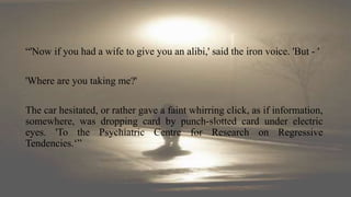 “'Now if you had a wife to give you an alibi,' said the iron voice. 'But - '
'Where are you taking me?'
The car hesitated, or rather gave a faint whirring click, as if information,
somewhere, was dropping card by punch-slotted card under electric
eyes. 'To the Psychiatric Centre for Research on Regressive
Tendencies.‘”
 