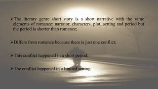 The literary genre short story is a short narrative with the same
elements of romance: narrator, characters, plot, setting and period but
the period is shorter than romance;
Differs from romance because there is just one conflict;
This conflict happened in a short period;
The conflict happened in a limited setting.
 