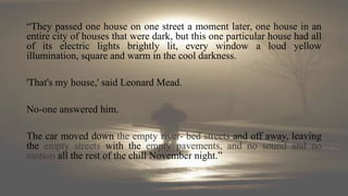 “They passed one house on one street a moment later, one house in an
entire city of houses that were dark, but this one particular house had all
of its electric lights brightly lit, every window a loud yellow
illumination, square and warm in the cool darkness.
'That's my house,' said Leonard Mead.
No-one answered him.
The car moved down the empty river- bed streets and off away, leaving
the empty streets with the empty pavements, and no sound and no
motion all the rest of the chill November night.”
 