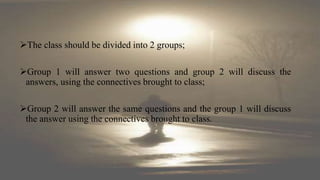 The class should be divided into 2 groups;
Group 1 will answer two questions and group 2 will discuss the
answers, using the connectives brought to class;
Group 2 will answer the same questions and the group 1 will discuss
the answer using the connectives brought to class.
 