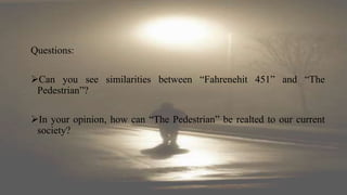 Questions:
Can you see similarities between “Fahrenehit 451” and “The
Pedestrian”?
In your opinion, how can “The Pedestrian” be realted to our current
society?
 