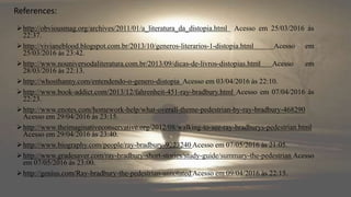 http://obviousmag.org/archives/2011/01/a_literatura_da_distopia.html Acesso em 25/03/2016 às
22:37.
http://vivianeblood.blogspot.com.br/2013/10/generos-literarios-1-distopia.html Acesso em
25/03/2016 às 23:42.
http://www.nouniversodaliteratura.com.br/2013/09/dicas-de-livros-distopias.html Acesso em
28/03/2016 às 22:13.
http://whosthanny.com/entendendo-o-genero-distopia Acesso em 03/04/2016 às 22:10.
http://www.book-addict.com/2013/12/fahrenheit-451-ray-bradbury.html Acesso em 07/04/2016 às
22:23.
http://www.enotes.com/homework-help/what-overall-theme-pedestrian-by-ray-bradbury-468290
Acesso em 29/04/2016 às 23:15.
http://www.theimaginativeconservative.org/2012/08/walking-to-see-ray-bradburys-pedestrian.html
Acesso em 29/04/2016 às 23:40.
http://www.biography.com/people/ray-bradbury-9223240 Acesso em 07/05/2016 às 21:05.
http://www.gradesaver.com/ray-bradbury-short-stories/study-guide/summary-the-pedestrian Acesso
em 07/05/2016 às 23:00.
http://genius.com/Ray-bradbury-the-pedestrian-annotated Acesso em 09/04/2016 às 22:15.
References:
 