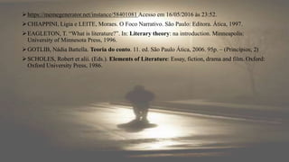 https://memegenerator.net/instance/58401081 Acesso em 16/05/2016 às 23:52.
CHIAPPINI, Ligia e LEITE, Moraes. O Foco Narrativo. São Paulo: Editora. Ática, 1997.
EAGLETON, T. “What is literature?”. In: Literary theory: na introduction. Minneapolis:
University of Minnesota Press, 1996.
GOTLIB, Nádia Battella. Teoria do conto. 11. ed. São Paulo Ática, 2006. 95p. – (Princípios; 2)
SCHOLES, Robert et alii. (Eds.). Elements of Literature: Essay, fiction, drama and film. Oxford:
Oxford University Press, 1986.
 