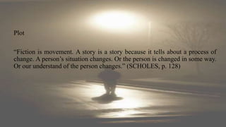Plot
“Fiction is movement. A story is a story because it tells about a process of
change. A person’s situation changes. Or the person is changed in some way.
Or our understand of the person changes.” (SCHOLES, p. 128)
 