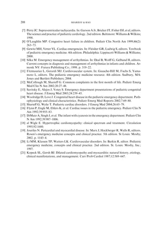 [7] Perry JC. Supraventricular tachycardia. In: Garson A Jr, Bricker JT, Fisher DJ, et al, editors.
The science and practice of pediatric cardiology. 2nd edition. Baltimore: Williams & Wilkins;
1998.
[8] O’Laughlin MP. Congestive heart failure in children. Pediatr Clin North Am 1999;46(2):
263–73.
[9] Gewitz MH, Vetter VL. Cardiac emergencies. In: Fleisher GR, Ludwig S, editors. Textbook
of pediatric emergency medicine. 4th edition. Philadelphia: Lippincott Williams & Williams;
2000.
[10] Silka M. Emergency management of arrhythmias. In: Deal B, Wolﬀ G, Gelband H, editors.
Current concepts in diagnosis and management of arrhythmias in infants and children. Ar-
monk NY: Futura Publishing Co.; 1998. p. 319–22.
[11] Fitzmaurice L, Gerardi MJ. Cardiovascular system. In: Gausche-Hill M, Fuchs S, Yama-
moto L, editors. The pediatric emergency medicine resource. 4th edition. Sudbury, MA:
Jones and Bartlett Publishers; 2004.
[12] McCollough M, Sharieﬀ G. Common complaints in the ﬁrst month of life. Pediatr Emerg
Med Clin N Am 2002;20:27–48.
[13] Savitsky E, Alejos J, Votey S. Emergency department presentations of pediatric congenital
heart disease. J Emerg Med 2003;24:239–45.
[14] Woolridge D, Love J. Congenital heart disease in the pediatric emergency department. Path-
ophysiology and clinical characteristics. Pediatr Emerg Med Reports 2002;7:69–80.
[15] Sharieﬀ G, Wylie T. Pediatric cardiac disorders. J Emerg Med 2004;26:65–79.
[16] Flynn P, Engle M, Ehlers K, et al. Cardiac issues in the pediatric emergency. Pediatr Clin N
Am 1992;39:955–83.
[17] DiMaio A, Singh J, et al. The infant with cyanosis in the emergency department. Pediatr Clin
N Am 1992;39:987–1006.
[18] al Wigle E. Hypertrophic cardiomyopathy: clinical spectrum and treatment. Circulation
1995;92:1680.
[19] Jouriles N. Pericardial and myocardial disease. In: Marx J, Hockberger R, Walls R, editors.
Rosen’s emergency medicine concepts and clinical practice. 5th edition. St Louis: Mosby;
2002. p. 1143–4.
[20] Li MM, Klassen TP, Watters LK. Cardiovascular disorders. In: Barkin R, editor. Pediatric
emergency medicine, concepts and clinical practice. 2nd edition. St. Louis: Mosby, Inc.;
1997.
[21] Kopeck SL, Gersh BJ. Dilated cardiomyopathy and myocarditis: natural history, etiology,
clinical manifestations, and management. Curr Prob Cardiol 1987;12:569–647.
208 SHARIEFF & RAO
 