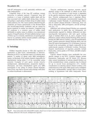 with QT prolongation as well, particularly antibiotics and
older antipsychotics.
Congenital forms of the long QT syndrome warrant
discussion in pediatric patients. Congenital long QT
syndrome is a cause of pediatric sudden death and has
been associated with sudden death during sleep, exercise,
and perhaps a small subset of infants dying of sudden infant
death syndrome [20]. The 2 most common inherited long QT
syndromes are known eponymously as the Romano-Ward
and Jervell/Lange-Nielsen syndromes and are caused by
known mutations in cardiac ion channels. Congenital long
QT syndrome is a common cause of sudden death
attributable to cardiac causes in children; in an international
registry of long QT patients, 8% died suddenly during 5 years
of follow-up [21]. Certainly, identification of a prolonged QT
interval in a pediatric patient warrants pediatric cardiology
referral and close follow-up (Fig. 16).
8. Toxicology
Children frequently present to EDs after ingestion of
medications or other toxins, unintentionally or otherwise.
Obtaining an ECG is an important aspect of evaluating these
patients. A number of agents cause QRS prolongation,
mainly via blockade of the sodium channels responsible for
depolarization during phase 0 of the myocardial action
potential. Examples of such agents include tricyclic
antidepressants, diphenhydramine, propanolol, hydroxy-
chloroquine, and many antiarrhythmic agents [22]. QRS
prolongation in the setting of sodium channel blockade,
when severe, may lead to asystole unless therapy with saline
or sodium bicarbonate is administered.
Tricyclic antidepressant ingestion warrants special
attention owing to the multitude of effects on the ECG
[23]. The ECG presentation of such toxicity is dependent
on the specific medication ingested as well as the ingested
dose. Tricyclic antidepressants have 4 important effects:
(1) inhibition of presynaptic neurotransmitter reuptake; (2)
α-adrenergic receptor blockade; (3) anticholinergic effects;
and (4) sodium channel blockade. Collectively, these can
lead to tachycardia, QRS prolongation, and QT prolonga-
tion (Fig. 17).
β-Blockers and calcium-channel blockers are commonly
used medications in adults that not infrequently are
unintentionally ingested by children. β-Blockers are phar-
macologically heterogeneous with each agent exerting
single or multiple effects at β1, β2, and α1 receptors. Some
β-blockers contain sodium-channel blocking ability and may
prolong the QRS interval. Sotalol, a class III antiarrhythmic
agent, contains potassium channel blocking ability and can
cause QT interval prolongation [24]. β1 Receptors, however,
located in the myocardium, are largely responsible for the
cardiovascular sequelae of β-blocker overdose. Electrocar-
diogram manifestations of ingestion generally include
bradycardia, various grades of AV block, and QRS complex
widening. [25].
Calcium channel blockers cause predictable but non-
specific changes in the ECG. Common changes include
hypotension, bradycardia, and AV blocks [26]. Because
many current formulations of calcium channel blockers are
of the extended-release variety, symptoms may be delayed
for up to several hours postingestion [27]. Another
consideration in evaluating calcium channel overdose is the
cardioselectivity of the agent. Older agents such as nifedipine
may exert a predominantly vascular effect at lower doses,
resulting in hypotension with reflex bradycardia. Newer
Fig. 17 Sinus tachycardia with widened QRS complex, deep S wave in lead I, and prominent R wave in lead aVr. This ECG was recorded in
a lethargic adolescent with tricyclic antidepressant ingestion.
357The pediatric ECG
 