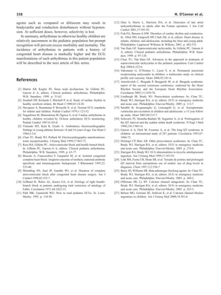 agents such as verapamil or diltiazem may result in
bradycardia and conduction disturbances without hypoten-
sion. At sufficient doses, however, selectivity is lost.
In summary, arrhythmias in otherwise healthy children are
relatively uncommon in the pediatric population but prompt
recognition will prevent excess morbidity and mortality. The
incidence of arrhythmias in patients with a history of
congenital heart disease is markedly higher and the ECG
manifestations of such arrhythmias in this patient population
will be described in the next article of this series.
References
[1] Martin AB, Kugler JD. Sinus node dysfunction. In: Gillette PC,
Garson Jr A, editors. Clinical pediatric arrhythmias. Philadelphia:
W.B. Saunders; 1999. p. 51-62.
[2] Southall DP, Richards J, Mitchell P, et al. Study of cardiac rhythm in
healthy newborn infants. Br Heart J 1980;43:14-20.
[3] Davignon A, Rautaharju P, Boiseelle E, et al. Normal ECG standards
for infants and children. Pediatr Cardiol 1979;1:123-52.
[4] Nagashima M, Matsushima M, Ogawa A, et al. Cardiac arrhythmias in
healthy children revealed by 24-hour ambulatory ECG monitoring.
Pediatr Cardiol 1987;8:103-8.
[5] Viitasalo MT, Kala R, Eisalo A. Ambulatory electrocardiographic
findings in young athletes between 14 and 16 years of age. Eur Heart J
1984;5:2-6.
[6] Chan TC, Brady WJ, Pollack M. Electrocardiographic manifestations:
acute myopericarditis. J Emerg Med 1999;17:865-72.
[7] Ross BA, Gillette PC. Atrioventricular block and bundle branch block.
In: Gillette PC, Garson Jr A, editors. Clinical pediatric arrhythmias.
Philadelphia: W.B. Saunders; 1999. p. 63-77.
[8] Brucato A, Franceschini F, Gasparini M, et al. Isolated congenital
complete heart block: longterm outcome of mothers, maternal antibody
specificity and immunogenetic background. J Rheumatol 1995;22:
533-40.
[9] Weindling SN, Saul JP, Gamble WJ, et al. Duration of complete
atrioventricular block after congenital heart disease surgery. Am J
Cardiol 1998;82:525-7.
[10] Gelband H, Walso AL, Kaiser GA, et al. Etiology of right bundle-
branch block in patients undergoing total correction of tetralogy of
Fallot. Circulation 1971;44:1022-33.
[11] Park MK, Gunteroth WG. How to read pediatric ECGs. St. Louis:
Mosby; 1992. p. 110-30.
[12] Ghai A, Harris L, Harrison DA, et al. Outcomes of late atrial
tachyarrhythmias in adults after the Fontan operation. J Am Coll
Cardiol 2001;37:585-92.
[13] Fish FA, Benson Jr DW. Disorders of cardiac rhythm and conduction.
In: Allen HD, Gutgesell HP, Clark EB, et al, editors. Heart disease in
infants, children, and adolescents, including the fetus and young adult.
Philadelphia: Lippincott Williams & Wilkins; 2001. p. 482-533.
[14] Van Hare GF. Supraventricular tachycardia. In: Gillette PC, Garson Jr
A, editors. Clinical pediatric arrhythmias. Philadelphia: W.B. Saun-
ders; 1999. p. 97-120.
[15] Chun TU, Van Hare GF. Advances in the approach to treatment of
supraventricular tachycardia in the pediatric population. Curr Cardiol
Rep 2004;6:322-6.
[16] Vaksmann G, D'Hoinne C, Lucet V, et al. Permanent junctional
reciprocating tachycardia in children: a multicentre study on clinical
profile and outcome. Heart 2006;92:101-4.
[17] Antzelevitch C, Brugada P, Borggrefe M, et al. Brugada syndrome:
report of the second consensus conference: endorsed by the Heart
Rhythm Society and the European Heart Rhythm Association.
Circulation 2005;111:659-70.
[18] Lindbergh JR, Brady WJ. Preexcitation syndromes. In: Chan TC,
Brady WJ, Harrigan RA, et al, editors. ECG in emergency medicine
and acute care. Philadelphia: Elsevier/Mosby; 2005. p. 112-7.
[19] Sarubbi B, Scognamiglio G, Limongelli G, et al. Asymptomatic
ventricular pre-excitation in children and adolescents: a 15 year follow
up study. Heart 2003;89:215-7.
[20] Schwartz PJ, Stramba-Badiale M, Segantini A, et al. Prolongation of
the QT interval and the sudden infant death syndrome. N Engl J Med
1998;338:1709-14.
[21] Garson Jr A, Dick M, Fournier A, et al. The long QT syndrome in
children: an international study of 287 patients. Circulation 1993;87:
1866-72.
[22] Holstege CP, Baer AB. Other preexcitation syndromes. In: Chan TC,
Brady WJ, Harrigan RA, et al, editors. ECG in emergency medicine
and acute care. Philadelphia: Elsevier/Mosby; 2005. p. 274-8.
[23] Harrigan RA, Brady WJ. ECG abnormalities in tricyclic antidepressant
ingestion. Am J Emerg Med 1999;17:387-93.
[24] Link MS, Foote CB, Sloan SB, et al. Torsade de pointes and prolonged
QT interval from surreptitious use of sotalol: use of drug levels in
diagnosis. Chest 1997;112:556-7.
[25] Barry JD, Williams SR. Beta-adrenergic blocking agents. In: Chan TC,
Brady WJ, Harrigan RA, et al, editors. ECG in emergency medicine
and acute care. Philadelphia: Elsevier/Mosby; 2005. p. 260-2.
[26] Offerman SR, Ly BT. Calcium channel antagonists. In: Chan TC,
Brady WJ, Harrigan RA, et al, editors. ECG in emergency medicine
and acute care. Philadelphia: Elsevier/Mosby; 2005. p. 263-5.
[27] Belson MG, Gorman SE, Sullivan K, et al. Calcium channel blocker
ingestions in children. Am J Emerg Med 2000;18:581-6.
358 M. O’Connor et al.
 