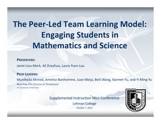 The Peer-Led Team Learning Model:
       Engaging Students in
     Mathematics and Science
PRESENTERS:
Janet Liou-Mark, AE Dreyfuss, Laura Yuen-Lau

PEER LEADERS:
Mursheda Ahmed, Amelise Bonhomme, Juan Meija, Beili Wang, Karmen Yu, and Yi Ming Yu
NEW YORK CITY COLLEGE OF TECHNOLOGY
CITY UNIVERSITY OF NEW YORK




                              Supplemental Instruction Mini Conference
                                           Lehman College
                                             October 7, 2011
 