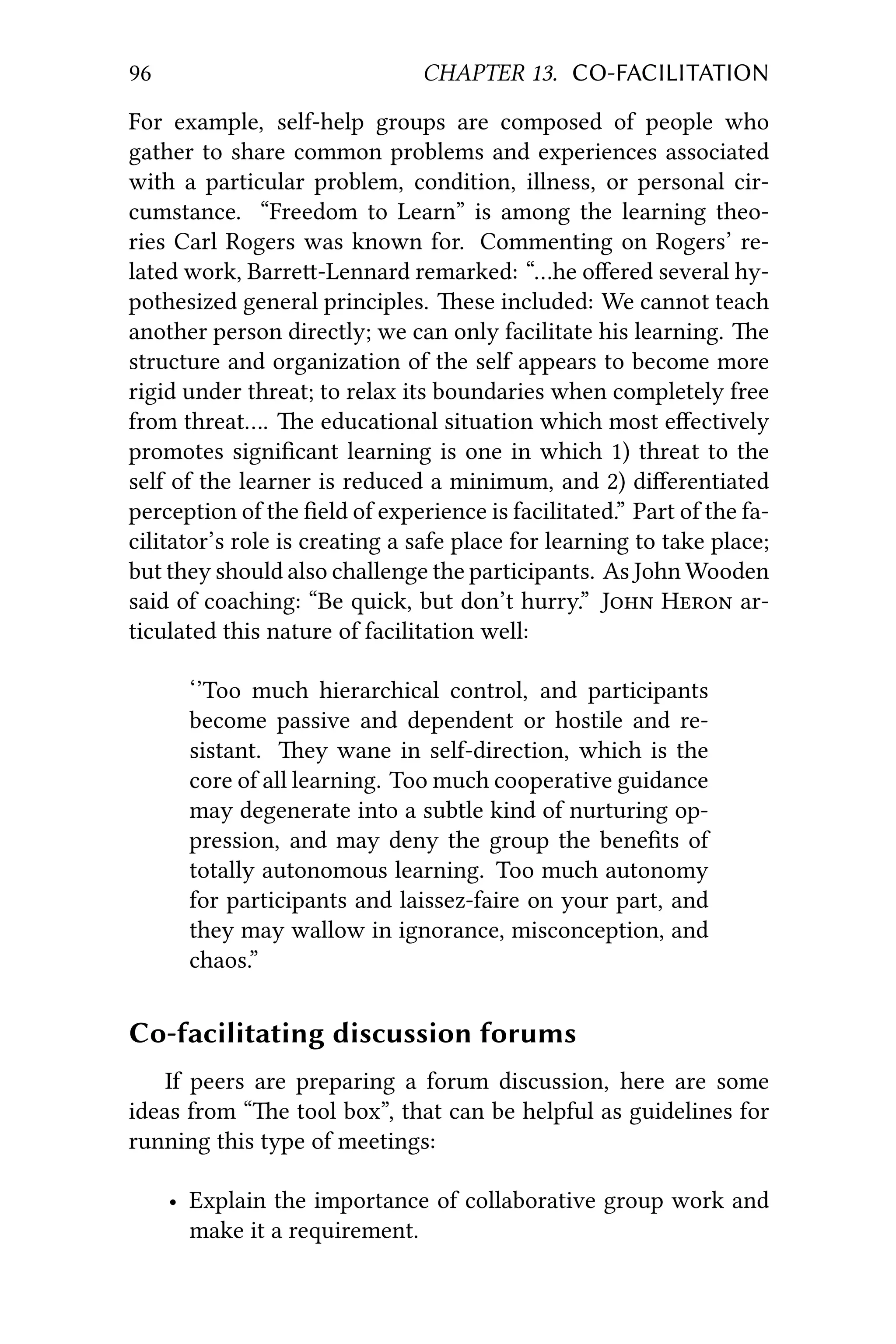 96 CHAPTER 13. CO-FACILITATION
For example, self-help groups are composed of people who
gather to share common problems and experiences associated
with a particular problem, condition, illness, or personal cir-
cumstance. “Freedom to Learn” is among the learning theo-
ries Carl Rogers was known for. Commenting on Rogers’ re-
lated work, Barre-Lennard remarked: “…he oﬀered several hy-
pothesized general principles. ese included: We cannot teach
another person directly; we can only facilitate his learning. e
structure and organization of the self appears to become more
rigid under threat; to relax its boundaries when completely free
from threat…. e educational situation which most eﬀectively
promotes signiﬁcant learning is one in which 1) threat to the
self of the learner is reduced a minimum, and 2) diﬀerentiated
perception of the ﬁeld of experience is facilitated.” Part of the fa-
cilitator’s role is creating a safe place for learning to take place;
but they should also challenge the participants. As John Wooden
said of coaching: “Be quick, but don’t hurry.” J H ar-
ticulated this nature of facilitation well:
‘’Too much hierarchical control, and participants
become passive and dependent or hostile and re-
sistant. ey wane in self-direction, which is the
core of all learning. Too much cooperative guidance
may degenerate into a subtle kind of nurturing op-
pression, and may deny the group the beneﬁts of
totally autonomous learning. Too much autonomy
for participants and laissez-faire on your part, and
they may wallow in ignorance, misconception, and
chaos.”
Co-facilitating discussion forums
If peers are preparing a forum discussion, here are some
ideas from “e tool box”, that can be helpful as guidelines for
running this type of meetings:
• Explain the importance of collaborative group work and
make it a requirement.
 